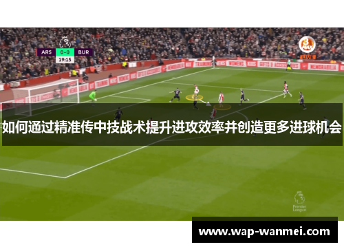 如何通过精准传中技战术提升进攻效率并创造更多进球机会