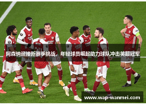 阿森纳迎接新赛季挑战，年轻球员崛起助力球队冲击英超冠军