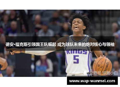 德安·福克斯引领国王队崛起 成为球队未来的绝对核心与领袖