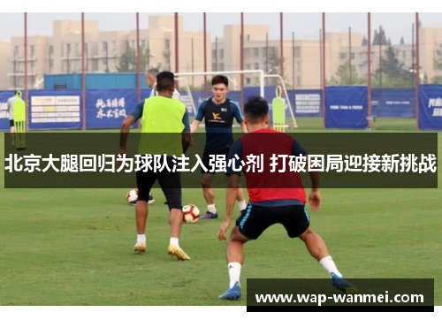 北京大腿回归为球队注入强心剂 打破困局迎接新挑战