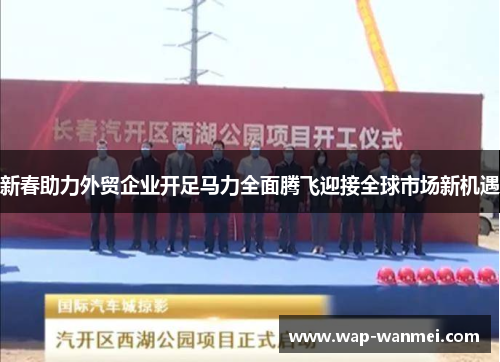 新春助力外贸企业开足马力全面腾飞迎接全球市场新机遇
