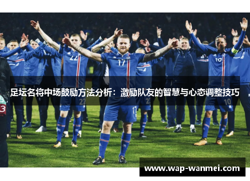 足坛名将中场鼓励方法分析：激励队友的智慧与心态调整技巧